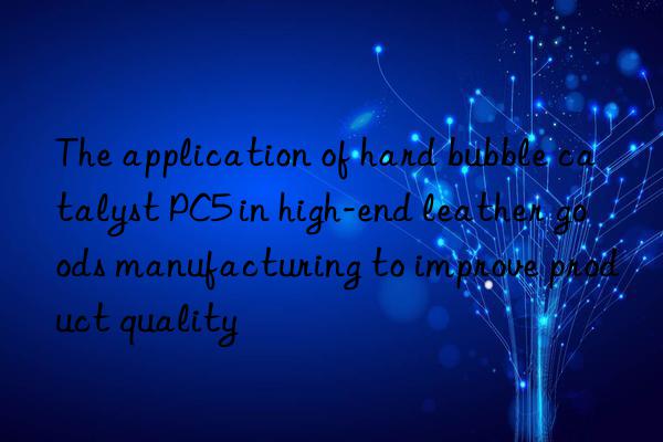 the application of hard bubble catalyst pc5 in high-end leather goods manufacturing to improve product quality