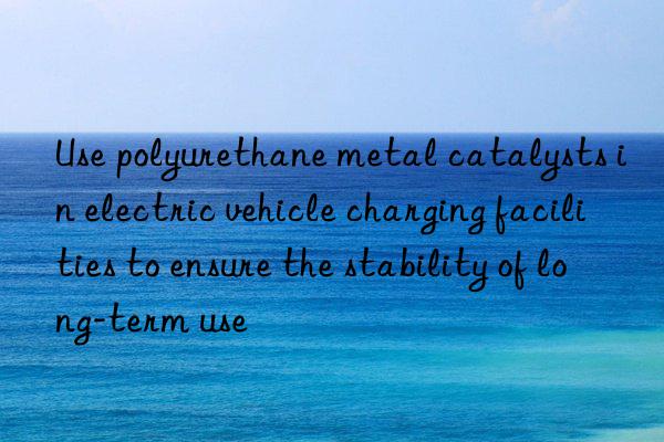 use polyurethane metal catalysts in electric vehicle charging facilities to ensure the stability of long-term use