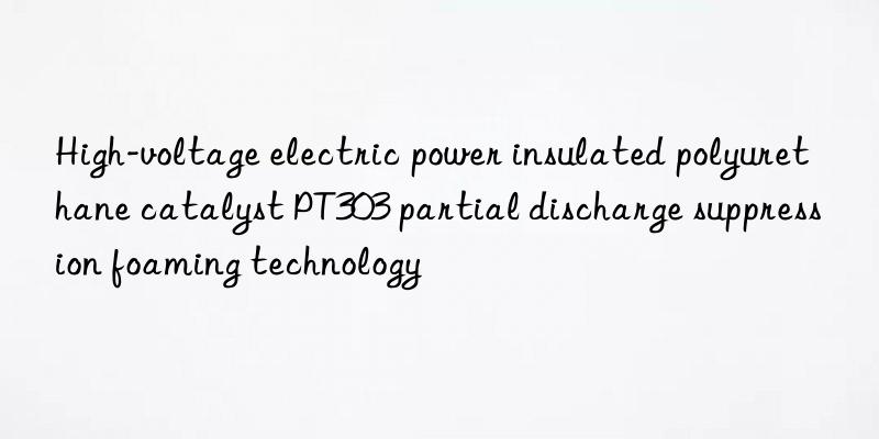 high-voltage electric power insulated polyurethane catalyst pt303 partial discharge suppression foaming technology