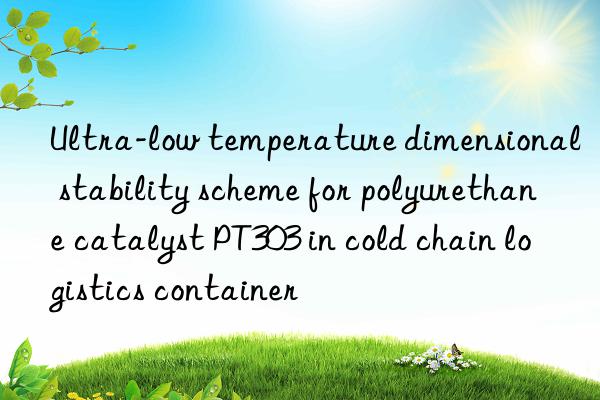 ultra-low temperature dimensional stability scheme for polyurethane catalyst pt303 in cold chain logistics container
