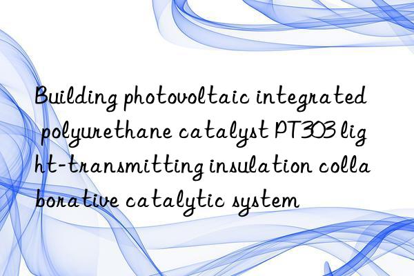 building photovoltaic integrated polyurethane catalyst pt303 light-transmitting insulation collaborative catalytic system