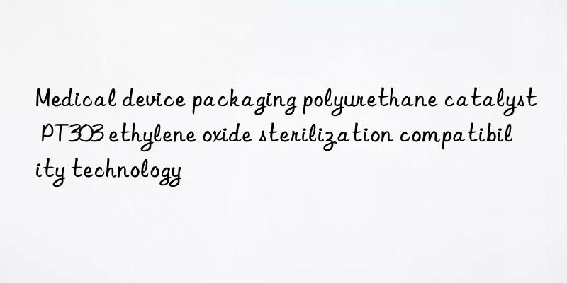 medical device packaging polyurethane catalyst pt303 ethylene oxide sterilization compatibility technology