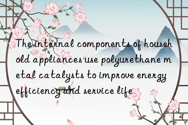 the internal components of household appliances use polyurethane metal catalysts to improve energy efficiency and service life