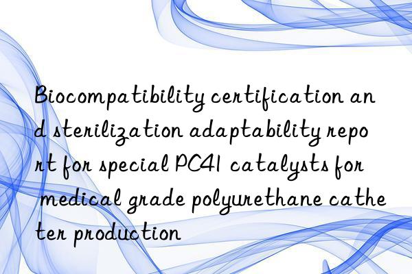 biocompatibility certification and sterilization adaptability report for special pc41 catalysts for medical grade polyurethane catheter production