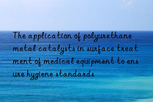 the application of polyurethane metal catalysts in surface treatment of medical equipment to ensure hygiene standards
