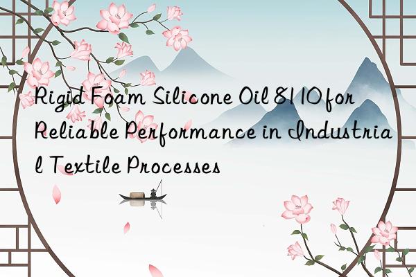 rigid foam silicone oil 8110 for reliable performance in industrial textile processes