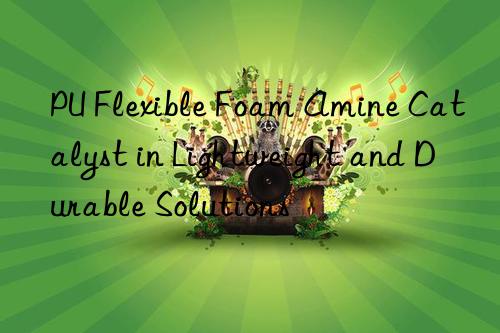 pu flexible foam amine catalyst in lightweight and durable solutions