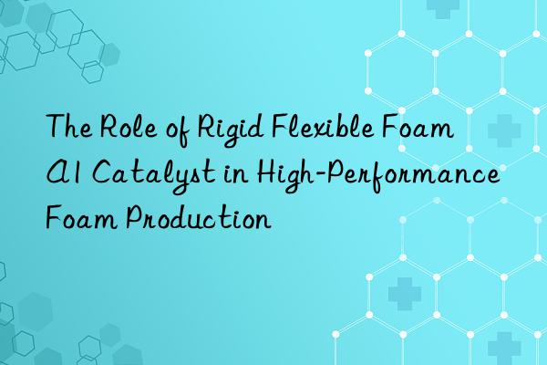 the role of rigid flexible foam a1 catalyst in high-performance foam production