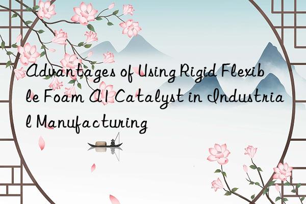 advantages of using rigid flexible foam a1 catalyst in industrial manufacturing