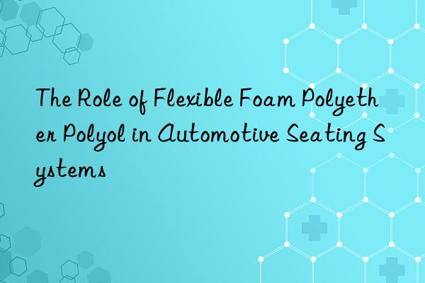 the role of flexible foam polyether polyol in automotive seating systems