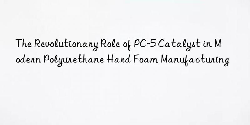 the revolutionary role of pc-5 catalyst in modern polyurethane hard foam manufacturing