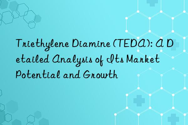 triethylene diamine (teda): a detailed analysis of its market potential and growth