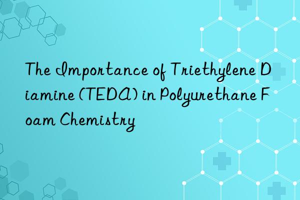the importance of triethylene diamine (teda) in polyurethane foam chemistry