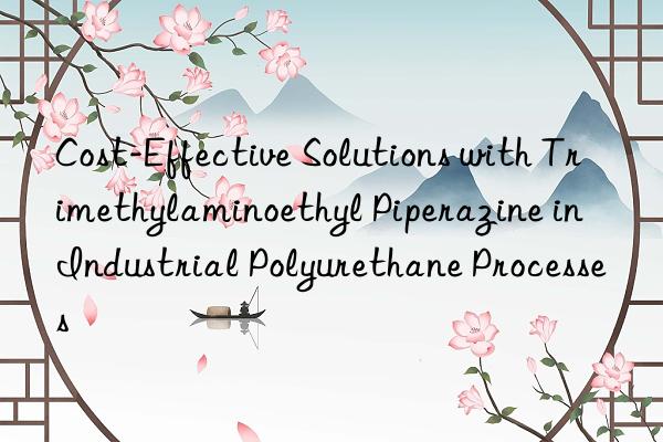 cost-effective solutions with trimethylaminoethyl piperazine in industrial polyurethane processes