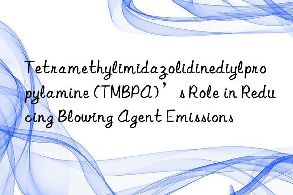 tetramethylimidazolidinediylpropylamine (tmbpa)’s role in reducing blowing agent emissions