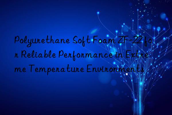 polyurethane soft foam zf-22 for reliable performance in extreme temperature environments