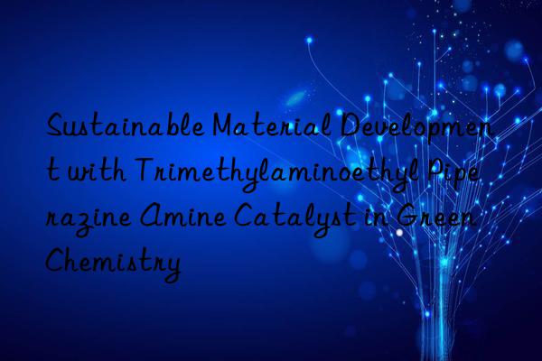 sustainable material development with trimethylaminoethyl piperazine amine catalyst in green chemistry