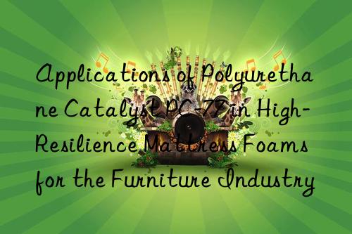 applications of polyurethane catalyst pc-77 in high-resilience mattress foams for the furniture industry