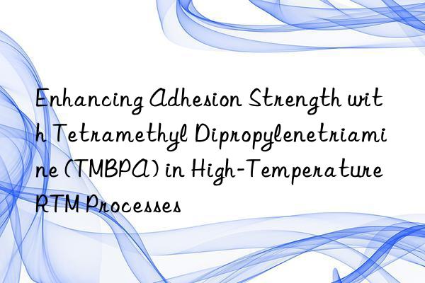 enhancing adhesion strength with tetramethyl dipropylenetriamine (tmbpa) in high-temperature rtm processes