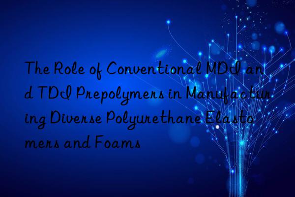 the role of conventional mdi and tdi prepolymers in manufacturing diverse polyurethane elastomers and foams