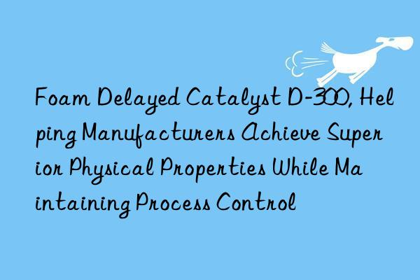 foam delayed catalyst d-300, helping manufacturers achieve superior physical properties while maintaining process control