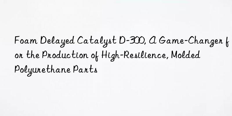 foam delayed catalyst d-300, a game-changer for the production of high-resilience, molded polyurethane parts