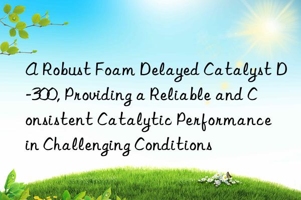 a robust foam delayed catalyst d-300, providing a reliable and consistent catalytic performance in challenging conditions