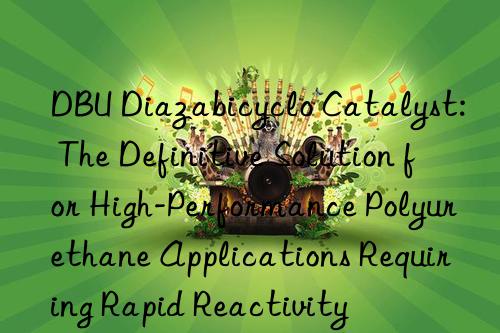 dbu diazabicyclo catalyst: the definitive solution for high-performance polyurethane applications requiring rapid reactivity