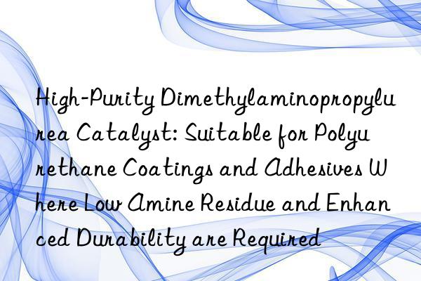 High-Purity Dimethylaminopropylurea Catalyst: Suitable for Polyurethane Coatings and Adhesives Where Low Amine Residue and Enhanced Durability are Required