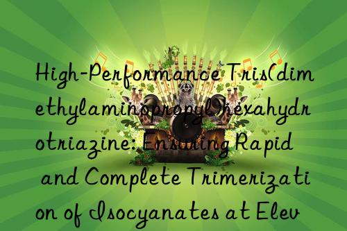 High-Performance Tris(dimethylaminopropyl)hexahydrotriazine: Ensuring Rapid and Complete Trimerization of Isocyanates at Elevated Temperatures for Efficient Processing