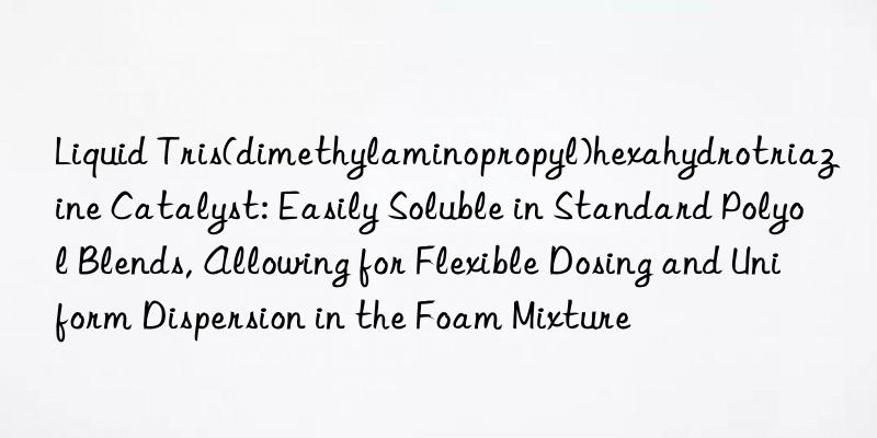 Liquid Tris(dimethylaminopropyl)hexahydrotriazine Catalyst: Easily Soluble in Standard Polyol Blends, Allowing for Flexible Dosing and Uniform Dispersion in the Foam Mixture
