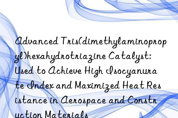 Advanced Tris(dimethylaminopropyl)hexahydrotriazine Catalyst: Used to Achieve High Isocyanurate Index and Maximized Heat Resistance in Aerospace and Construction Materials