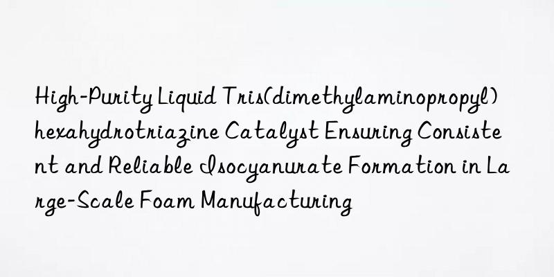 High-Purity Liquid Tris(dimethylaminopropyl)hexahydrotriazine Catalyst Ensuring Consistent and Reliable Isocyanurate Formation in Large-Scale Foam Manufacturing