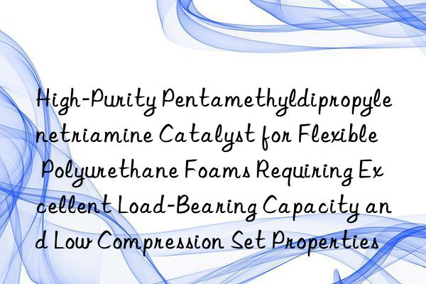 High-Purity Pentamethyldipropylenetriamine Catalyst for Flexible Polyurethane Foams Requiring Excellent Load-Bearing Capacity and Low Compression Set Properties