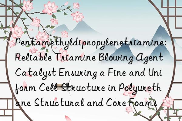 Pentamethyldipropylenetriamine: Reliable Triamine Blowing Agent Catalyst Ensuring a Fine and Uniform Cell Structure in Polyurethane Structural and Core Foams