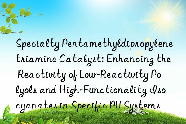 Specialty Pentamethyldipropylenetriamine Catalyst: Enhancing the Reactivity of Low-Reactivity Polyols and High-Functionality Isocyanates in Specific PU Systems