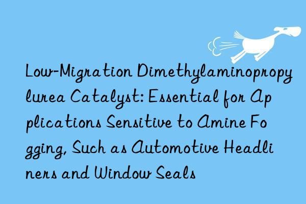 Low-Migration Dimethylaminopropylurea Catalyst: Essential for Applications Sensitive to Amine Fogging, Such as Automotive Headliners and Window Seals
