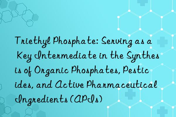Triethyl Phosphate: Serving as a Key Intermediate in the Synthesis of Organic Phosphates, Pesticides, and Active Pharmaceutical Ingredients (APIs)