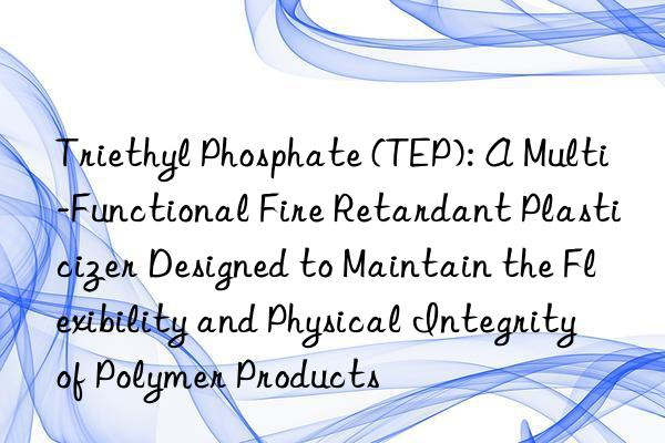 Triethyl Phosphate (TEP): A Multi-Functional Fire Retardant Plasticizer Designed to Maintain the Flexibility and Physical Integrity of Polymer Products