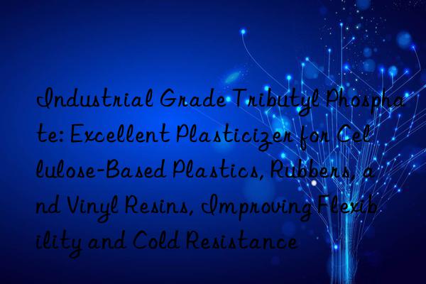 Industrial Grade Tributyl Phosphate: Excellent Plasticizer for Cellulose-Based Plastics, Rubbers, and Vinyl Resins, Improving Flexibility and Cold Resistance