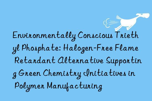 Environmentally Conscious Triethyl Phosphate: Halogen-Free Flame Retardant Alternative Supporting Green Chemistry Initiatives in Polymer Manufacturing