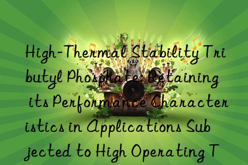 High-Thermal Stability Tributyl Phosphate: Retaining its Performance Characteristics in Applications Subjected to High Operating Temperatures and Mechanical Stress