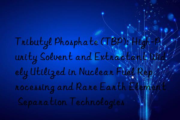Tributyl Phosphate (TBP): High-Purity Solvent and Extractant Widely Utilized in Nuclear Fuel Reprocessing and Rare Earth Element Separation Technologies