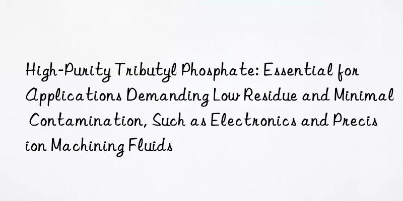 High-Purity Tributyl Phosphate: Essential for Applications Demanding Low Residue and Minimal Contamination, Such as Electronics and Precision Machining Fluids