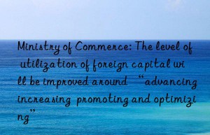 ministry of commerce: the level of utilization of foreign capital will be improved around “advancing  increasing  promoting and optimizing”