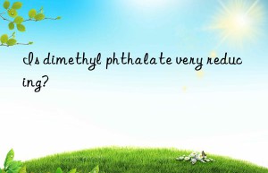 is dimethyl phthalate very reducing?