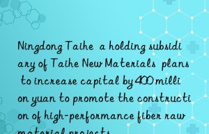 ningdong taihe  a holding subsidiary of taihe new materials  plans to increase capital by 400 million yuan to promote the construction of high-performance fiber raw material projects