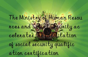 the ministry of human resources and social security accelerates the facilitation of social security qualification certification