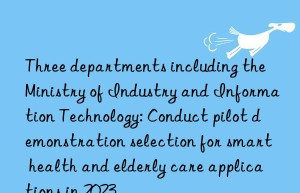 three departments including the ministry of industry and information technology: conduct pilot demonstration selection for smart health and elderly care applications in 2023