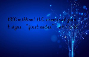$300 million!  u.s. chemical giant signs “first order” at ciie